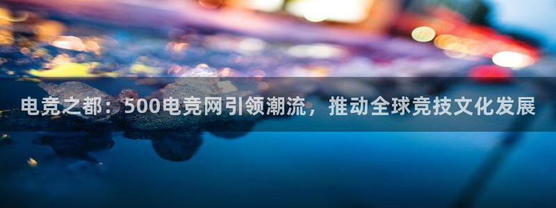 乐鱼电竞下载：电竞之都：500电竞网引领潮流，推动全球竞技文化发展